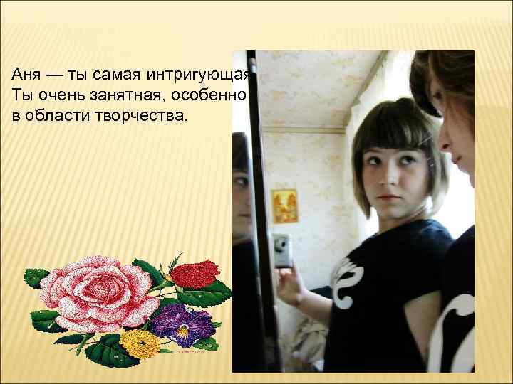 Аня — ты самая интригующая. Ты очень занятная, особенно в области творчества. 