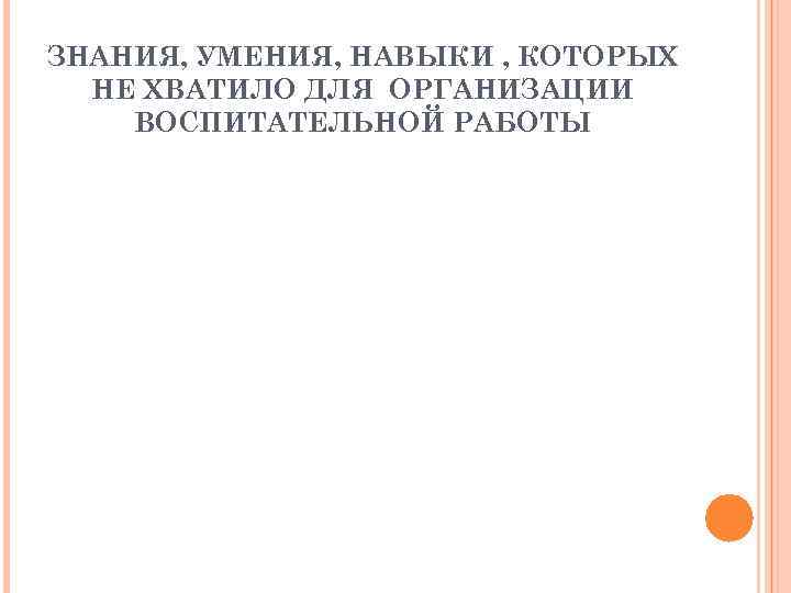 ЗНАНИЯ, УМЕНИЯ, НАВЫКИ , КОТОРЫХ НЕ ХВАТИЛО ДЛЯ ОРГАНИЗАЦИИ ВОСПИТАТЕЛЬНОЙ РАБОТЫ ЗНАНИЯ, УМЕНИЯ, НАВЫКИ , КОТОРЫХ НЕ ХВАТИЛО ДЛЯ ОРГАНИЗАЦИИ ВОСПИТАТЕЛЬНОЙ РАБОТЫ