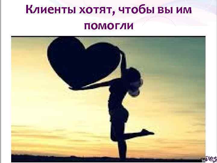 Клиенты хотят, чтобы вы им  помогли 
