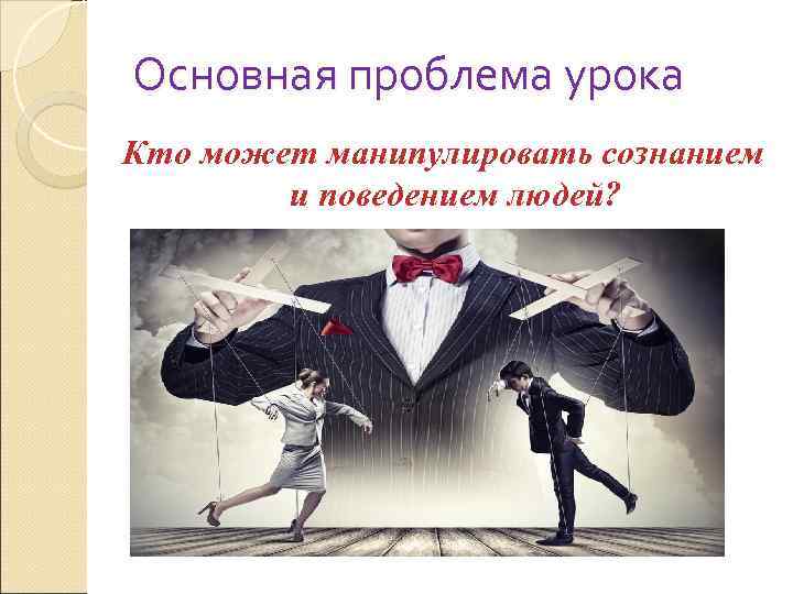 Основная проблема урока Кто может манипулировать сознанием   и поведением людей? 