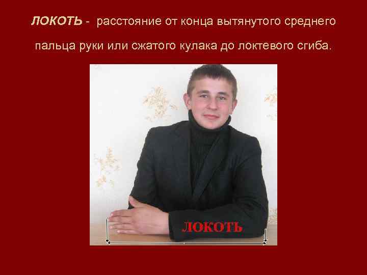 ЛОКОТЬ - расстояние от конца вытянутого среднего  пальца руки или сжатого кулака до