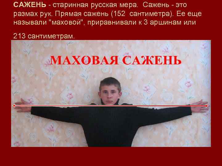 САЖЕНЬ - старинная русская мера.  Сажень - это размах рук. Прямая сажень (152