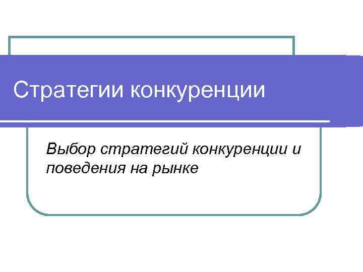 Стратегии конкуренции  Выбор стратегий конкуренции и  поведения на рынке 
