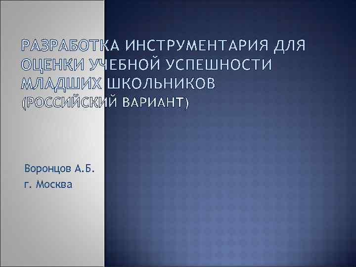 РАЗРАБОТКА ИНСТРУМЕНТАРИЯ ДЛЯ ОЦЕНКИ УЧЕБНОЙ УСПЕШНОСТИ МЛАДШИХ ШКОЛЬНИКОВ Воронцов А. Б. г. Москва 