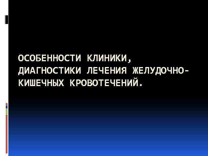 ОСОБЕННОСТИ КЛИНИКИ, ДИАГНОСТИКИ ЛЕЧЕНИЯ ЖЕЛУДОЧНО- КИШЕЧНЫХ КРОВОТЕЧЕНИЙ. 