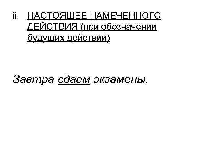 ii. НАСТОЯЩЕЕ НАМЕЧЕННОГО ДЕЙСТВИЯ (при обозначении будущих действий) Завтра сдаем экзамены. ii. НАСТОЯЩЕЕ НАМЕЧЕННОГО ДЕЙСТВИЯ (при обозначении будущих действий) Завтра сдаем экзамены.
