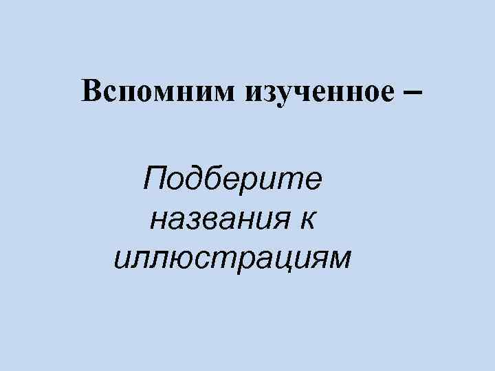 Вспомним изученное – Подберите  названия к иллюстрациям 