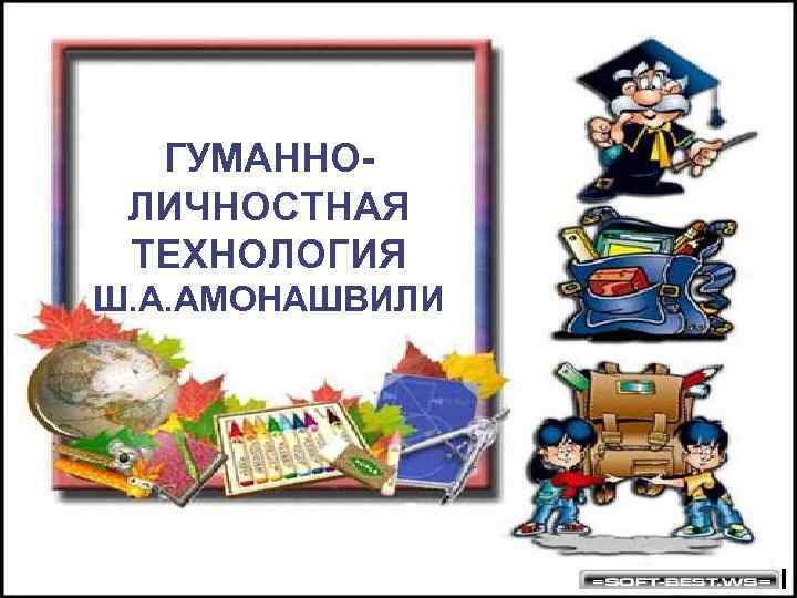  ГУМАННО- ЛИЧНОСТНАЯ ТЕХНОЛОГИЯ Ш. А. АМОНАШВИЛИ 