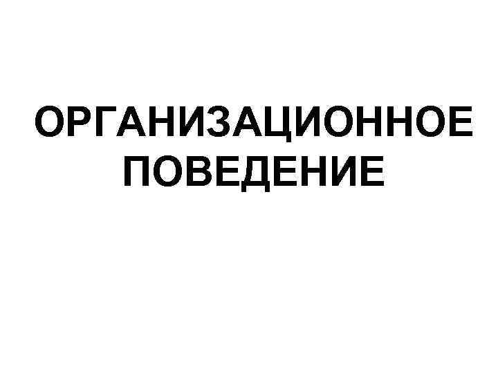 ОРГАНИЗАЦИОННОЕ ПОВЕДЕНИЕ ОРГАНИЗАЦИОННОЕ ПОВЕДЕНИЕ