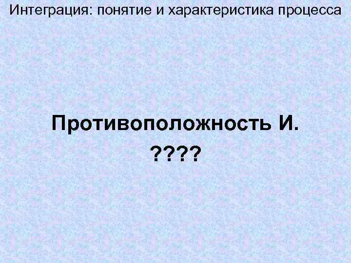 Интеграция: понятие и характеристика процесса Противоположность И. ? ? Интеграция: понятие и характеристика процесса Противоположность И. ? ?