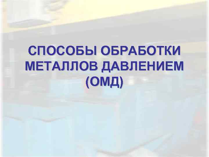 СПОСОБЫ ОБРАБОТКИ МЕТАЛЛОВ ДАВЛЕНИЕМ  (ОМД) 