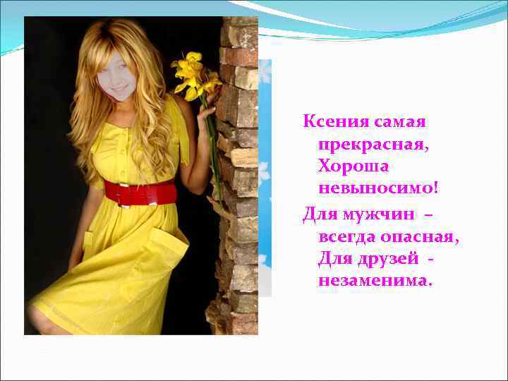 Ксения самая прекрасная,  Хороша невыносимо! Для мужчин – всегда опасная,  Для друзей