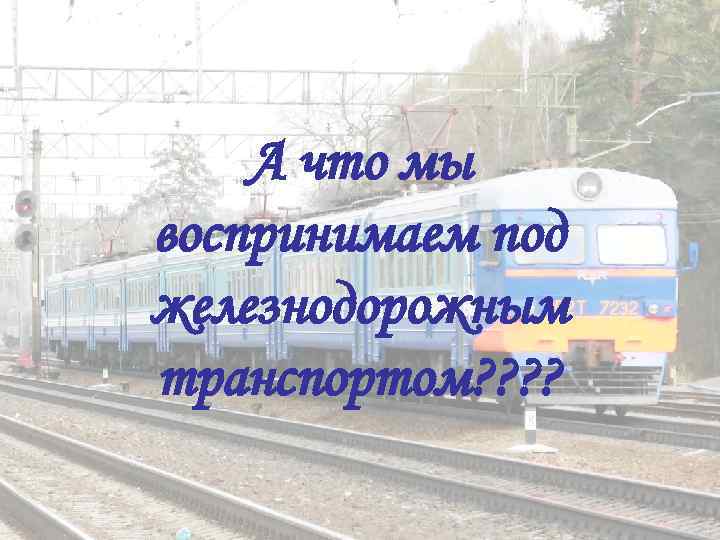   А что мы воспринимаем под железнодорожным транспортом? ? 