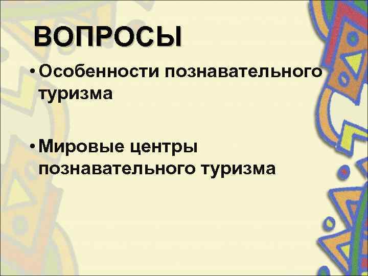 ВОПРОСЫ • Особенности познавательного  туризма  • Мировые центры  познавательного туризма 