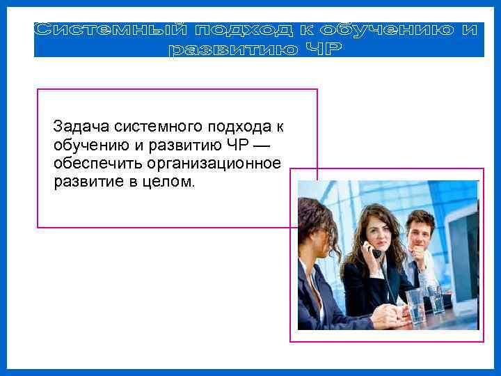 Задача системного подхода к обучению и развитию ЧР — обеспечить организационное развитие в целом.