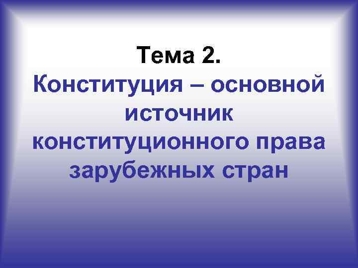   Тема 2. Конституция – основной  источник конституционного права  зарубежных стран