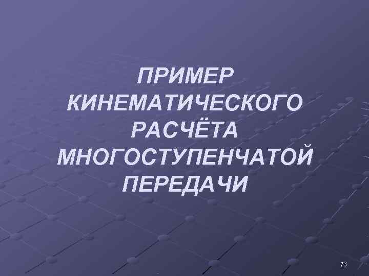  ПРИМЕР  КИНЕМАТИЧЕСКОГО  РАСЧЁТА МНОГОСТУПЕНЧАТОЙ  ПЕРЕДАЧИ    73 
