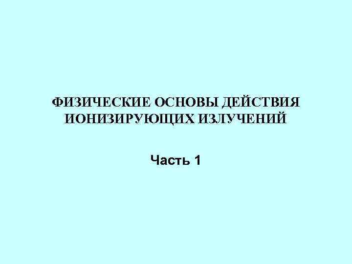 ФИЗИЧЕСКИЕ ОСНОВЫ ДЕЙСТВИЯ ИОНИЗИРУЮЩИХ ИЗЛУЧЕНИЙ   Часть 1 
