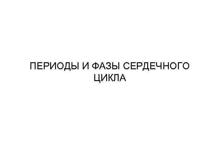 ПЕРИОДЫ И ФАЗЫ СЕРДЕЧНОГО  ЦИКЛА 