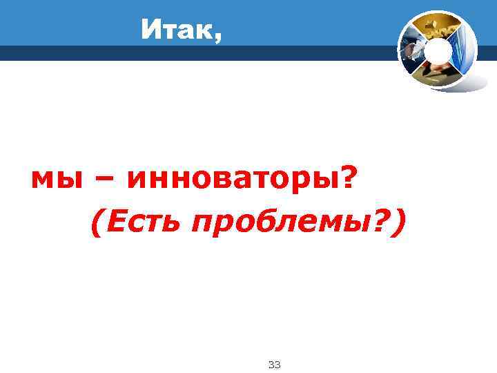  Итак, мы – инноваторы? (Есть проблемы? )   33 