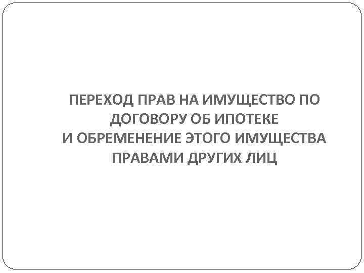  ПЕРЕХОД ПРАВ НА ИМУЩЕСТВО ПО  ДОГОВОРУ ОБ ИПОТЕКЕ И ОБРЕМЕНЕНИЕ ЭТОГО ИМУЩЕСТВА