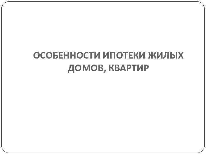 ОСОБЕННОСТИ ИПОТЕКИ ЖИЛЫХ  ДОМОВ, КВАРТИР 