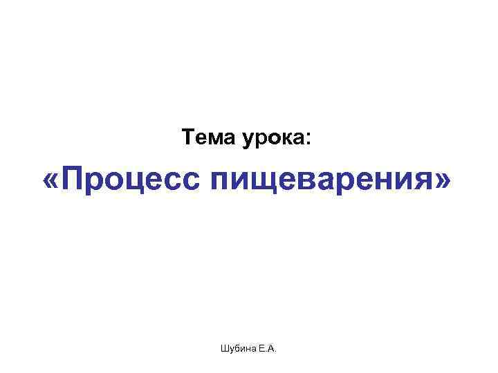   Тема урока: «Процесс пищеварения»    Шубина Е. А. 