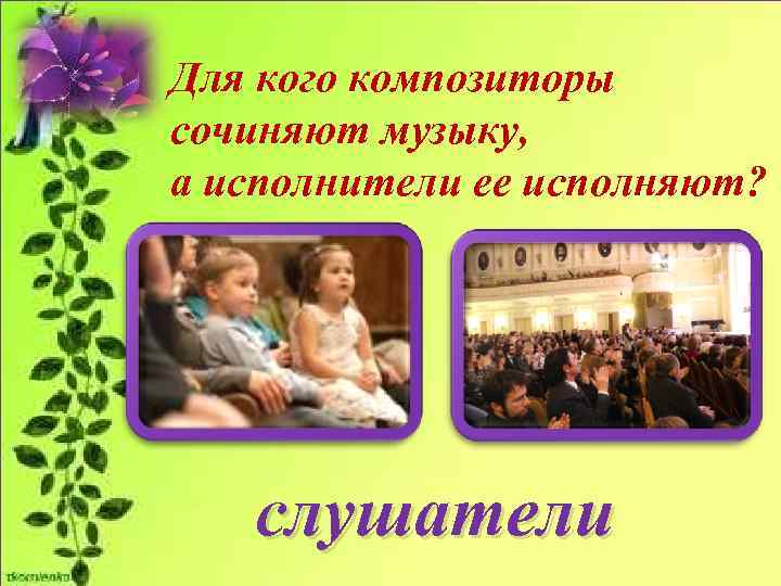 Для кого композиторы сочиняют музыку, а исполнители ее исполняют?   слушатели 