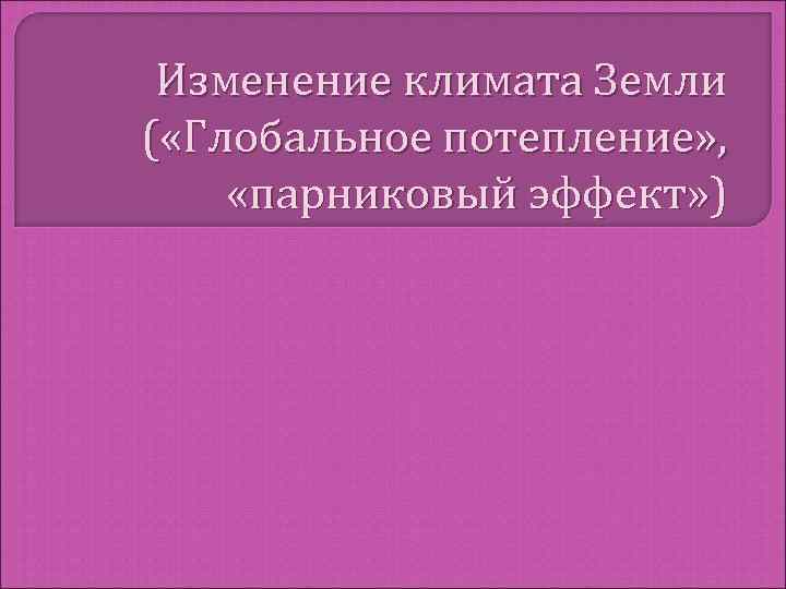  Изменение климата Земли ( «Глобальное потепление» ,  «парниковый эффект» ) 