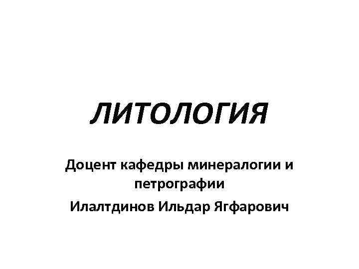   ЛИТОЛОГИЯ Доцент кафедры минералогии и   петрографии Илалтдинов Ильдар Ягфарович 