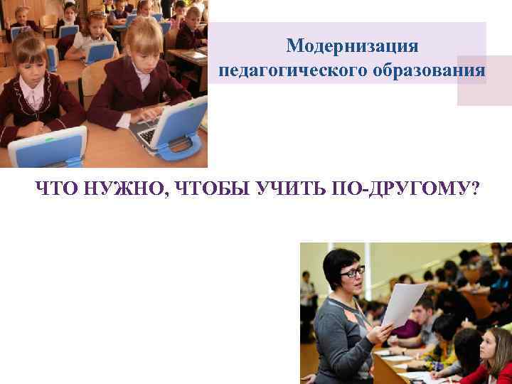     Модернизация   педагогического образования ЧТО НУЖНО, ЧТОБЫ УЧИТЬ ПО-ДРУГОМУ?
