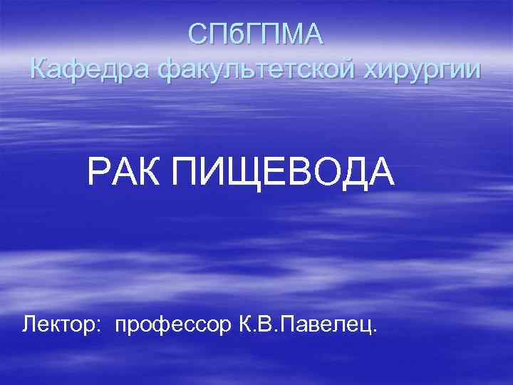    СПб. ГПМА Кафедра факультетской хирургии  РАК ПИЩЕВОДА  Лектор: профессор