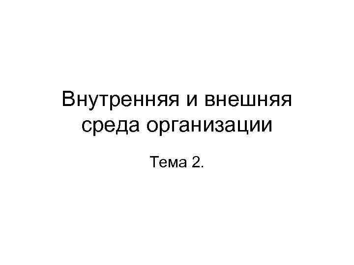 Внутренняя и внешняя среда организации  Тема 2. 