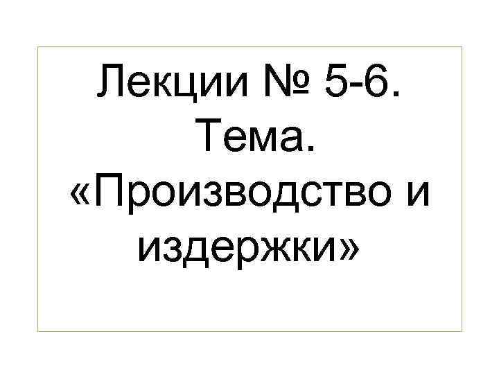  Лекции № 5 -6.  Тема.  «Производство и  издержки» 