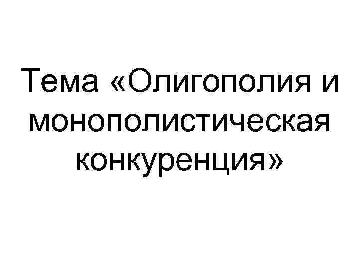 Тема «Олигополия и монополистическая конкуренция» Тема «Олигополия и монополистическая конкуренция»