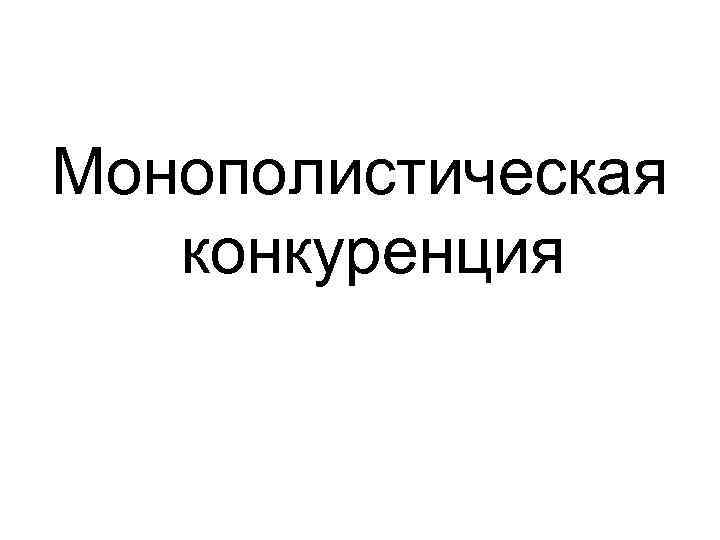 Монополистическая конкуренция Монополистическая конкуренция