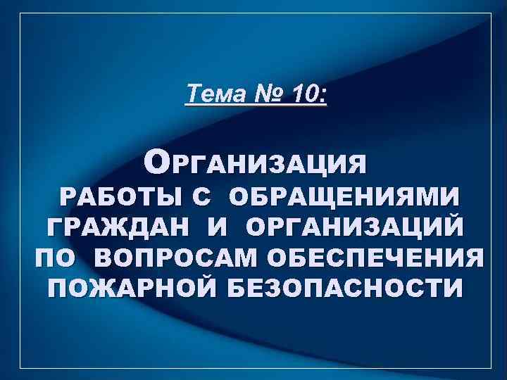   Тема № 10:  ОРГАНИЗАЦИЯ  РАБОТЫ С ОБРАЩЕНИЯМИ ГРАЖДАН И ОРГАНИЗАЦИЙ