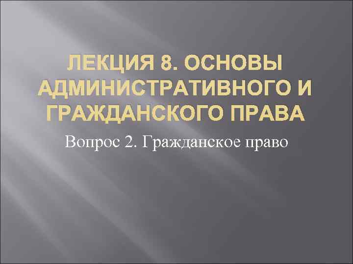 ЛЕКЦИЯ 8. ОСНОВЫ АДМИНИСТРАТИВНОГО И ГРАЖДАНСКОГО ПРАВА Вопрос 2. Гражданское право ЛЕКЦИЯ 8. ОСНОВЫ АДМИНИСТРАТИВНОГО И ГРАЖДАНСКОГО ПРАВА Вопрос 2. Гражданское право