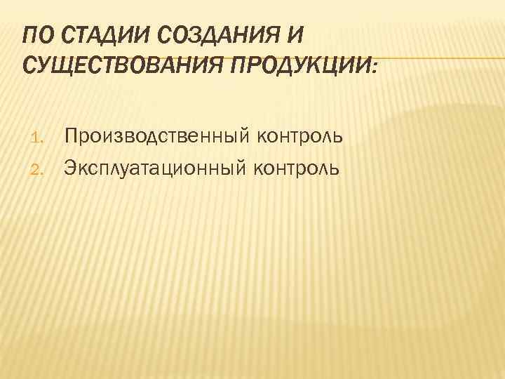ПО СТАДИИ СОЗДАНИЯ И СУЩЕСТВОВАНИЯ ПРОДУКЦИИ: 1. Производственный контроль 2. Эксплуатационный ПО СТАДИИ СОЗДАНИЯ И СУЩЕСТВОВАНИЯ ПРОДУКЦИИ: 1. Производственный контроль 2. Эксплуатационный