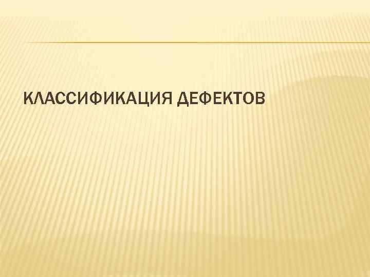 КЛАССИФИКАЦИЯ ДЕФЕКТОВ КЛАССИФИКАЦИЯ ДЕФЕКТОВ
