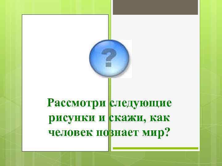 Рассмотри следующие рисунки и скажи, как человек познает мир? 