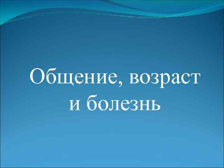 Общение, возраст  и болезнь 