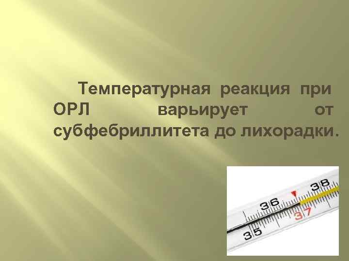  Температурная реакция при ОРЛ   варьирует  от субфебриллитета до лихорадки. 