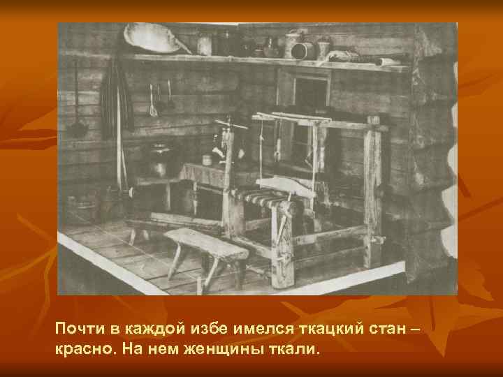 Почти в каждой избе имелся ткацкий стан – красно. На нем женщины ткали. 
