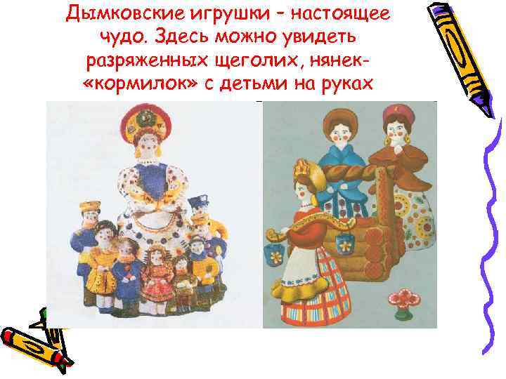 Дымковские игрушки – настоящее  чудо. Здесь можно увидеть разряженных щеголих, нянек-  «кормилок»