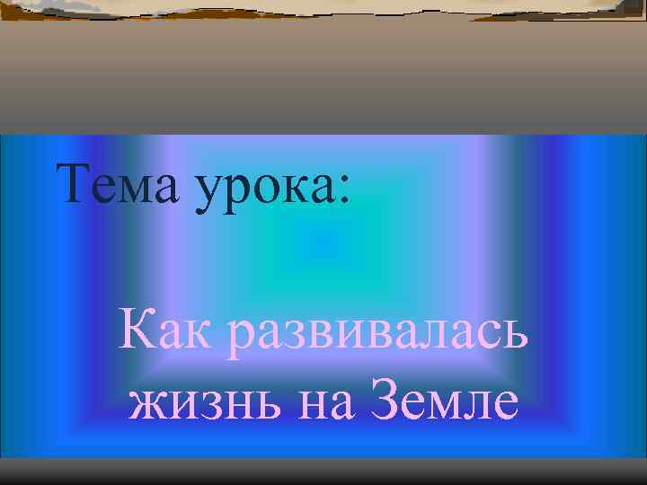 Тема урока: Как развивалась жизнь на Земле Тема урока: Как развивалась жизнь на Земле
