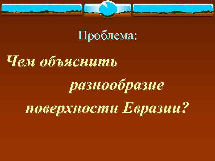   Проблема:  Чем объяснить   разнообразие  поверхности Евразии? 
