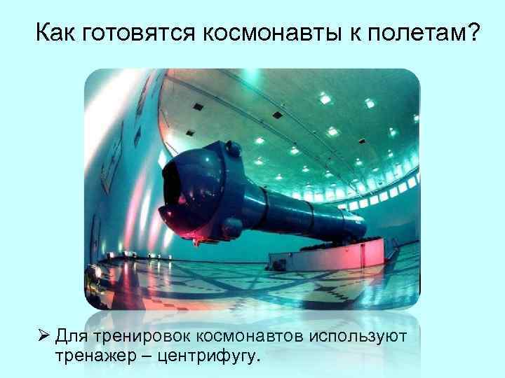Как готовятся космонавты к полетам? Ø Для тренировок космонавтов используют  тренажер – центрифугу.