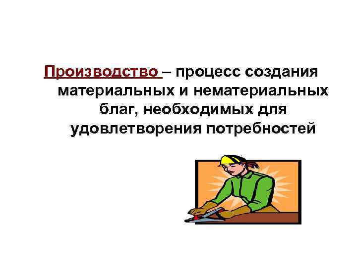 Производство – процесс создания материальных и нематериальных  благ, необходимых для  удовлетворения потребностей