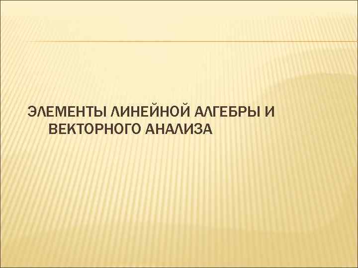ЭЛЕМЕНТЫ ЛИНЕЙНОЙ АЛГЕБРЫ И  ВЕКТОРНОГО АНАЛИЗА 